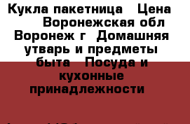 Кукла-пакетница › Цена ­ 350 - Воронежская обл., Воронеж г. Домашняя утварь и предметы быта » Посуда и кухонные принадлежности   